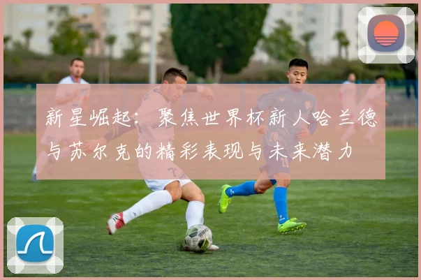 新星崛起:聚焦世界杯新人哈兰德与苏尔克的精彩表现与未来潜力