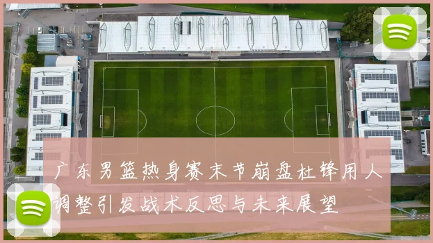 广东男篮热身赛末节崩盘杜锋用人调整引发战术反思与未来展望