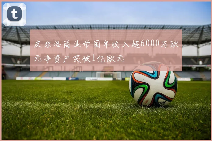 皮尔洛商业帝国年收入超6000万欧元净资产突破1亿欧元