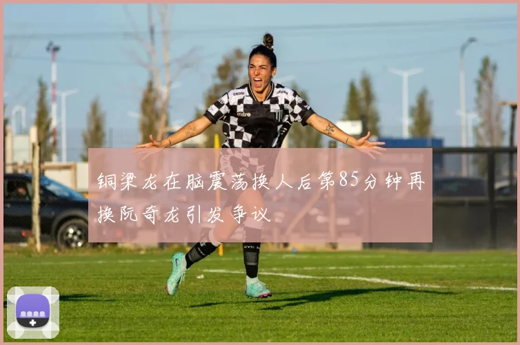 铜梁龙在脑震荡换人后第85分钟再换阮奇龙引发争议