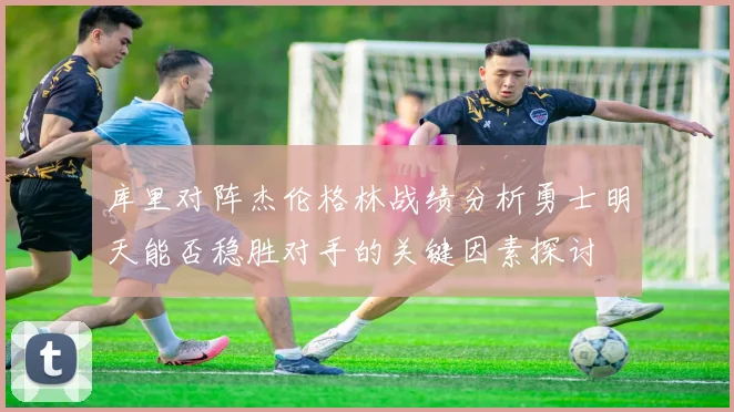 库里对阵杰伦格林战绩分析勇士明天能否稳胜对手的关键因素探讨