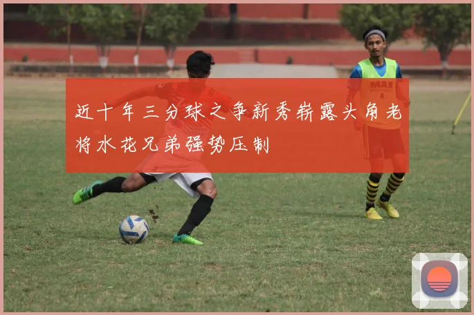 近十年三分球之争新秀崭露头角老将水花兄弟强势压制