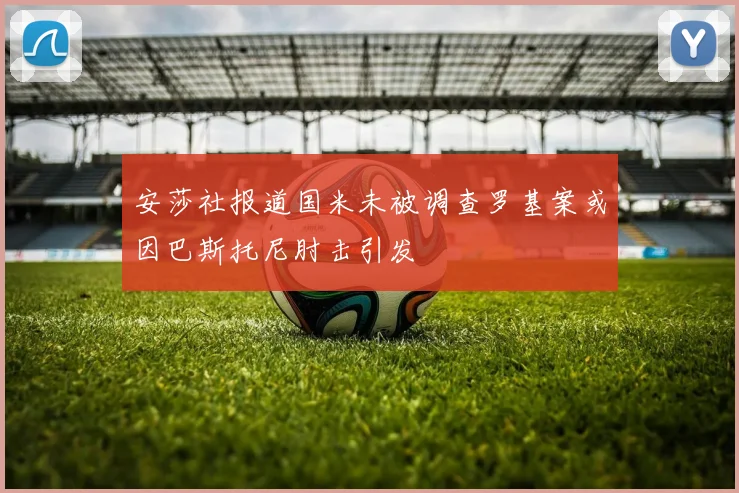 安莎社报道国米未被调查罗基案或因巴斯托尼肘击引发