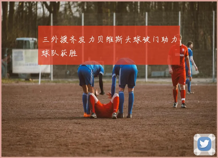 三外援齐发力贝维斯头球破门助力球队获胜