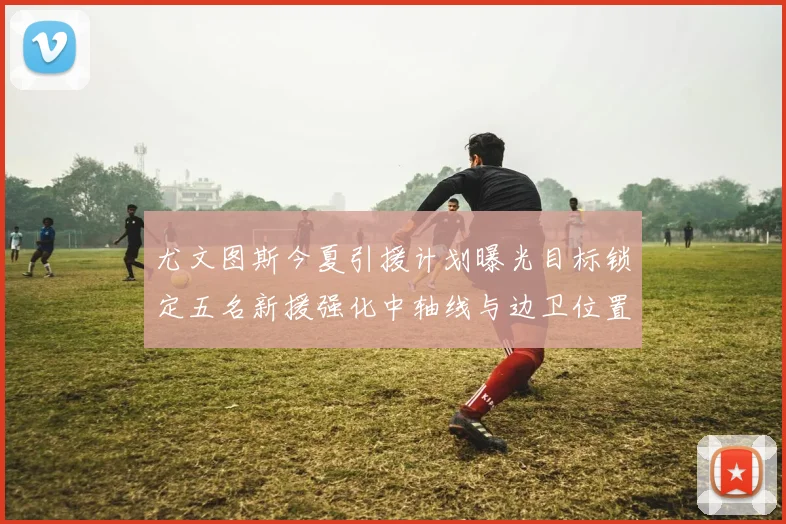 尤文图斯今夏引援计划曝光目标锁定五名新援强化中轴线与边卫位置