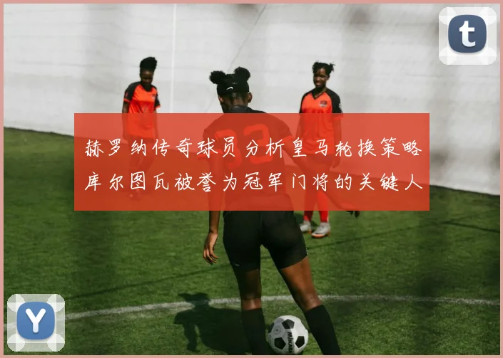 赫罗纳传奇球员分析皇马轮换策略库尔图瓦被誉为冠军门将的关键人物