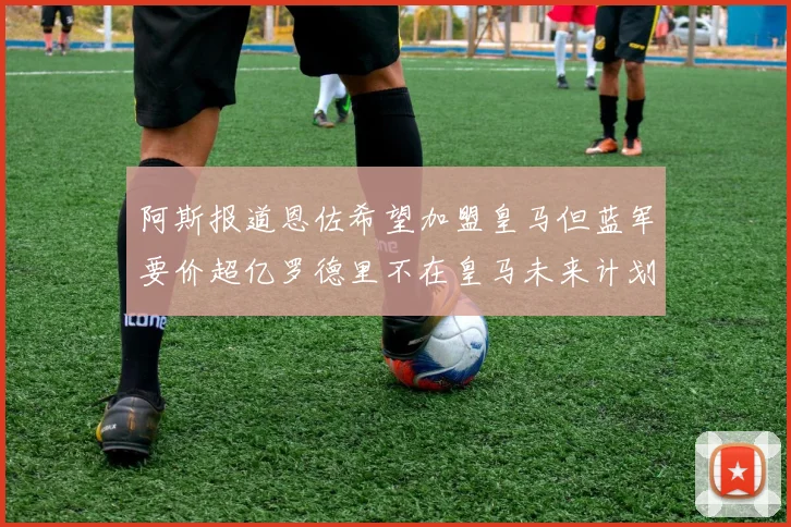 阿斯报道恩佐希望加盟皇马但蓝军要价超亿罗德里不在皇马未来计划中